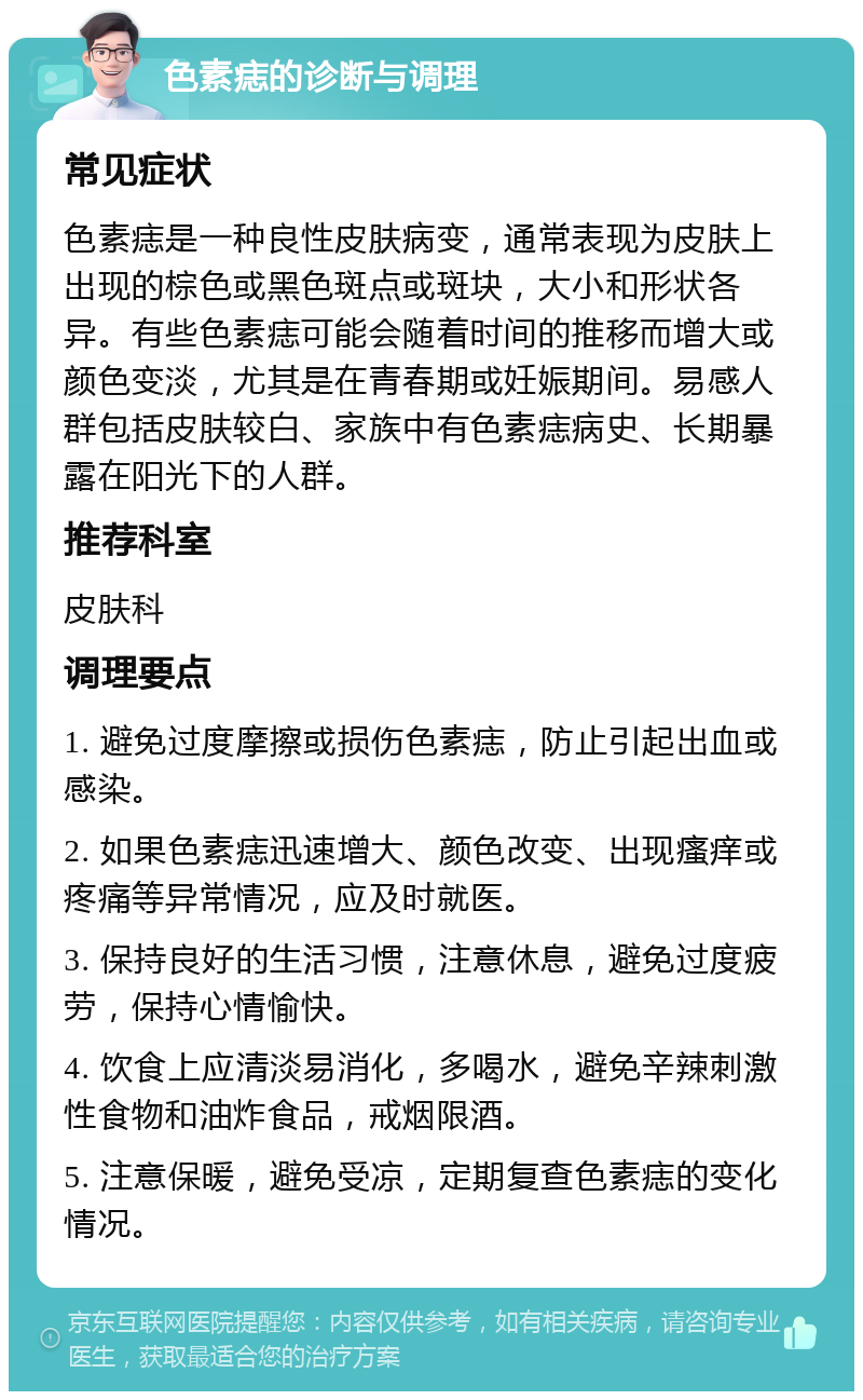 色素痣的诊断与调理 常见症状 色素痣是一种良性皮肤病变，通常表现为皮肤上出现的棕色或黑色斑点或斑块，大小和形状各异。有些色素痣可能会随着时间的推移而增大或颜色变淡，尤其是在青春期或妊娠期间。易感人群包括皮肤较白、家族中有色素痣病史、长期暴露在阳光下的人群。 推荐科室 皮肤科 调理要点 1. 避免过度摩擦或损伤色素痣，防止引起出血或感染。 2. 如果色素痣迅速增大、颜色改变、出现瘙痒或疼痛等异常情况，应及时就医。 3. 保持良好的生活习惯，注意休息，避免过度疲劳，保持心情愉快。 4. 饮食上应清淡易消化，多喝水，避免辛辣刺激性食物和油炸食品，戒烟限酒。 5. 注意保暖，避免受凉，定期复查色素痣的变化情况。