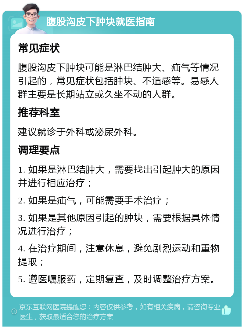 腹股沟皮下肿块就医指南 常见症状 腹股沟皮下肿块可能是淋巴结肿大、疝气等情况引起的，常见症状包括肿块、不适感等。易感人群主要是长期站立或久坐不动的人群。 推荐科室 建议就诊于外科或泌尿外科。 调理要点 1. 如果是淋巴结肿大，需要找出引起肿大的原因并进行相应治疗； 2. 如果是疝气，可能需要手术治疗； 3. 如果是其他原因引起的肿块，需要根据具体情况进行治疗； 4. 在治疗期间，注意休息，避免剧烈运动和重物提取； 5. 遵医嘱服药，定期复查，及时调整治疗方案。