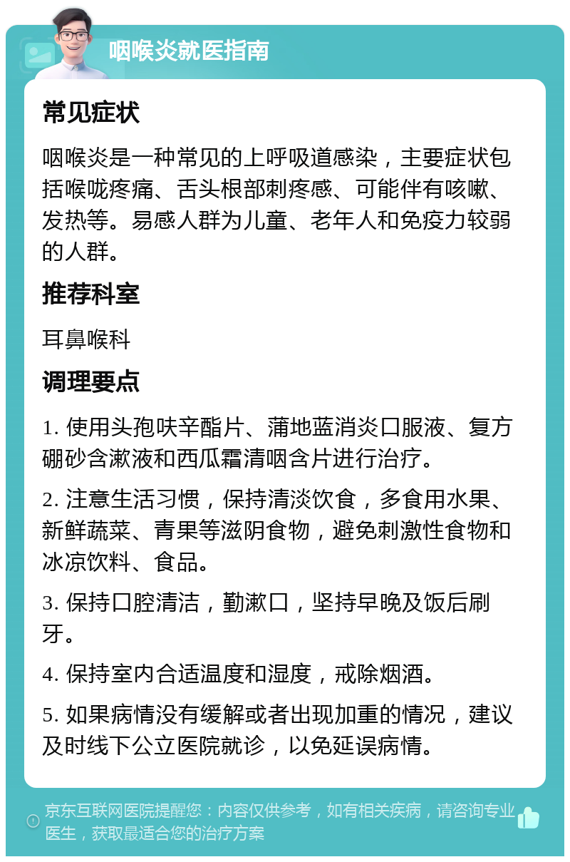 咽喉炎就医指南 常见症状 咽喉炎是一种常见的上呼吸道感染，主要症状包括喉咙疼痛、舌头根部刺疼感、可能伴有咳嗽、发热等。易感人群为儿童、老年人和免疫力较弱的人群。 推荐科室 耳鼻喉科 调理要点 1. 使用头孢呋辛酯片、蒲地蓝消炎口服液、复方硼砂含漱液和西瓜霜清咽含片进行治疗。 2. 注意生活习惯，保持清淡饮食，多食用水果、新鲜蔬菜、青果等滋阴食物，避免刺激性食物和冰凉饮料、食品。 3. 保持口腔清洁，勤漱口，坚持早晚及饭后刷牙。 4. 保持室内合适温度和湿度，戒除烟酒。 5. 如果病情没有缓解或者出现加重的情况，建议及时线下公立医院就诊，以免延误病情。