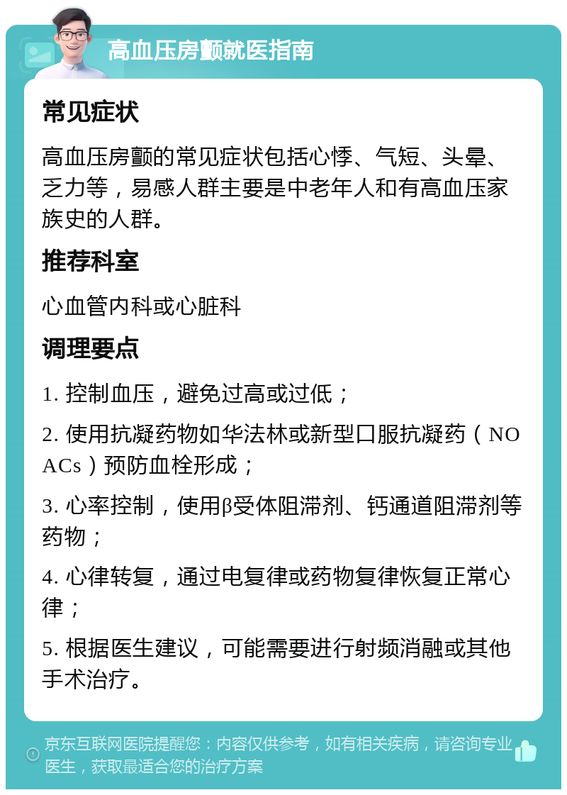 高血压房颤就医指南 常见症状 高血压房颤的常见症状包括心悸、气短、头晕、乏力等，易感人群主要是中老年人和有高血压家族史的人群。 推荐科室 心血管内科或心脏科 调理要点 1. 控制血压，避免过高或过低； 2. 使用抗凝药物如华法林或新型口服抗凝药（NOACs）预防血栓形成； 3. 心率控制，使用β受体阻滞剂、钙通道阻滞剂等药物； 4. 心律转复，通过电复律或药物复律恢复正常心律； 5. 根据医生建议，可能需要进行射频消融或其他手术治疗。