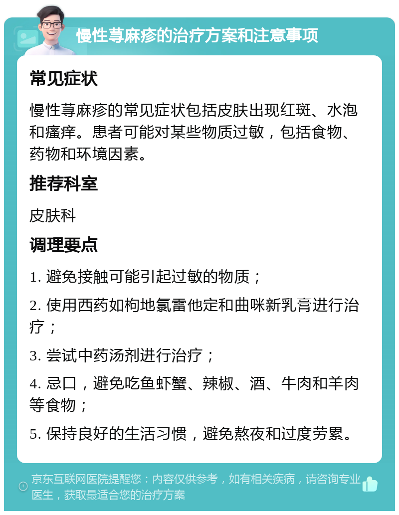 慢性荨麻疹的治疗方案和注意事项 常见症状 慢性荨麻疹的常见症状包括皮肤出现红斑、水泡和瘙痒。患者可能对某些物质过敏，包括食物、药物和环境因素。 推荐科室 皮肤科 调理要点 1. 避免接触可能引起过敏的物质； 2. 使用西药如枸地氯雷他定和曲咪新乳膏进行治疗； 3. 尝试中药汤剂进行治疗； 4. 忌口，避免吃鱼虾蟹、辣椒、酒、牛肉和羊肉等食物； 5. 保持良好的生活习惯，避免熬夜和过度劳累。