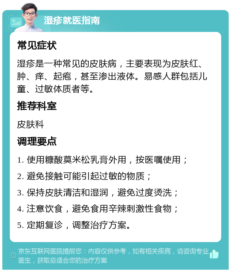 湿疹就医指南 常见症状 湿疹是一种常见的皮肤病，主要表现为皮肤红、肿、痒、起疱，甚至渗出液体。易感人群包括儿童、过敏体质者等。 推荐科室 皮肤科 调理要点 1. 使用糠酸莫米松乳膏外用，按医嘱使用； 2. 避免接触可能引起过敏的物质； 3. 保持皮肤清洁和湿润，避免过度烫洗； 4. 注意饮食，避免食用辛辣刺激性食物； 5. 定期复诊，调整治疗方案。