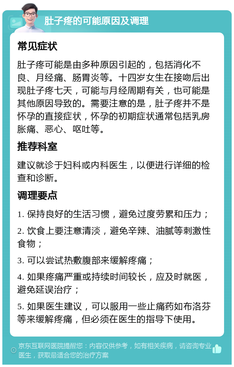 肚子疼的可能原因及调理 常见症状 肚子疼可能是由多种原因引起的，包括消化不良、月经痛、肠胃炎等。十四岁女生在接吻后出现肚子疼七天，可能与月经周期有关，也可能是其他原因导致的。需要注意的是，肚子疼并不是怀孕的直接症状，怀孕的初期症状通常包括乳房胀痛、恶心、呕吐等。 推荐科室 建议就诊于妇科或内科医生，以便进行详细的检查和诊断。 调理要点 1. 保持良好的生活习惯，避免过度劳累和压力； 2. 饮食上要注意清淡，避免辛辣、油腻等刺激性食物； 3. 可以尝试热敷腹部来缓解疼痛； 4. 如果疼痛严重或持续时间较长，应及时就医，避免延误治疗； 5. 如果医生建议，可以服用一些止痛药如布洛芬等来缓解疼痛，但必须在医生的指导下使用。