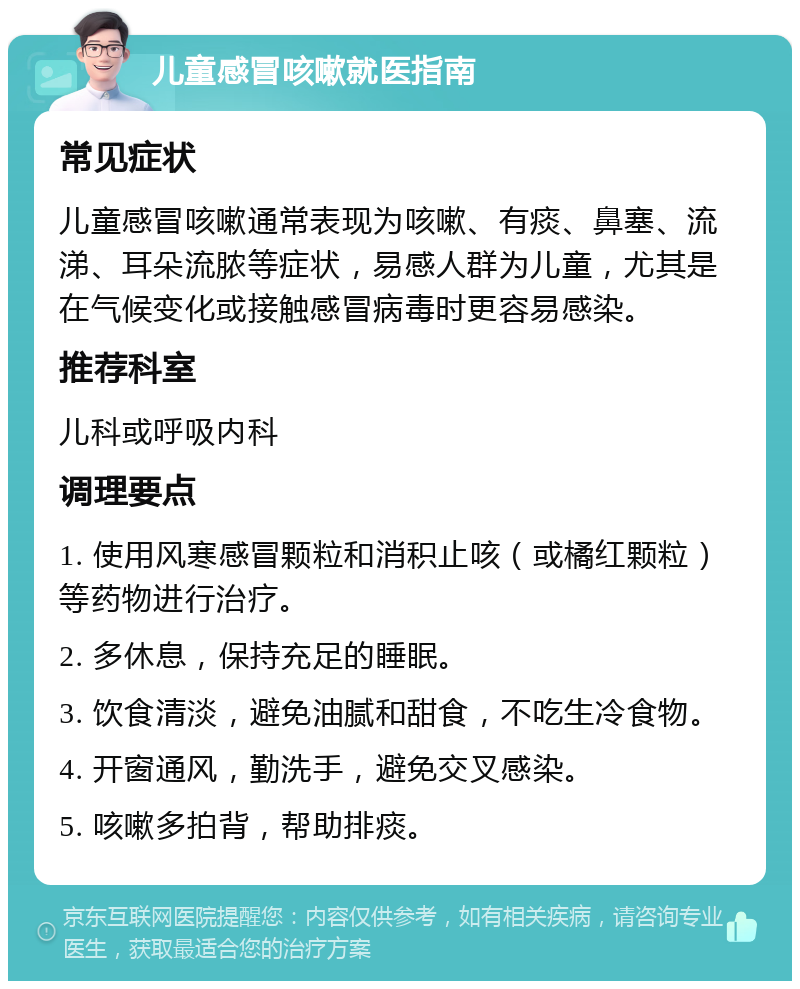 儿童感冒咳嗽就医指南 常见症状 儿童感冒咳嗽通常表现为咳嗽、有痰、鼻塞、流涕、耳朵流脓等症状，易感人群为儿童，尤其是在气候变化或接触感冒病毒时更容易感染。 推荐科室 儿科或呼吸内科 调理要点 1. 使用风寒感冒颗粒和消积止咳（或橘红颗粒）等药物进行治疗。 2. 多休息，保持充足的睡眠。 3. 饮食清淡，避免油腻和甜食，不吃生冷食物。 4. 开窗通风，勤洗手，避免交叉感染。 5. 咳嗽多拍背，帮助排痰。