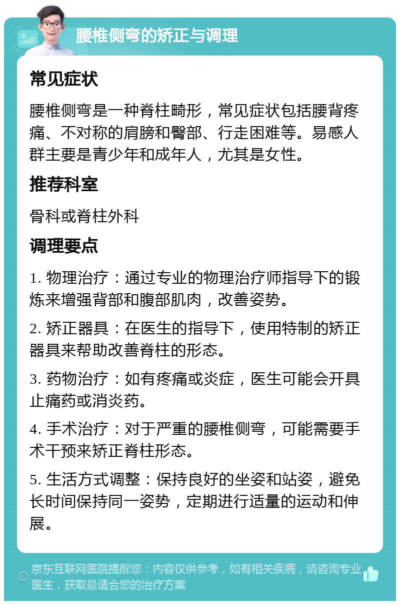 腰椎侧弯的矫正与调理 常见症状 腰椎侧弯是一种脊柱畸形，常见症状包括腰背疼痛、不对称的肩膀和臀部、行走困难等。易感人群主要是青少年和成年人，尤其是女性。 推荐科室 骨科或脊柱外科 调理要点 1. 物理治疗：通过专业的物理治疗师指导下的锻炼来增强背部和腹部肌肉，改善姿势。 2. 矫正器具：在医生的指导下，使用特制的矫正器具来帮助改善脊柱的形态。 3. 药物治疗：如有疼痛或炎症，医生可能会开具止痛药或消炎药。 4. 手术治疗：对于严重的腰椎侧弯，可能需要手术干预来矫正脊柱形态。 5. 生活方式调整：保持良好的坐姿和站姿，避免长时间保持同一姿势，定期进行适量的运动和伸展。