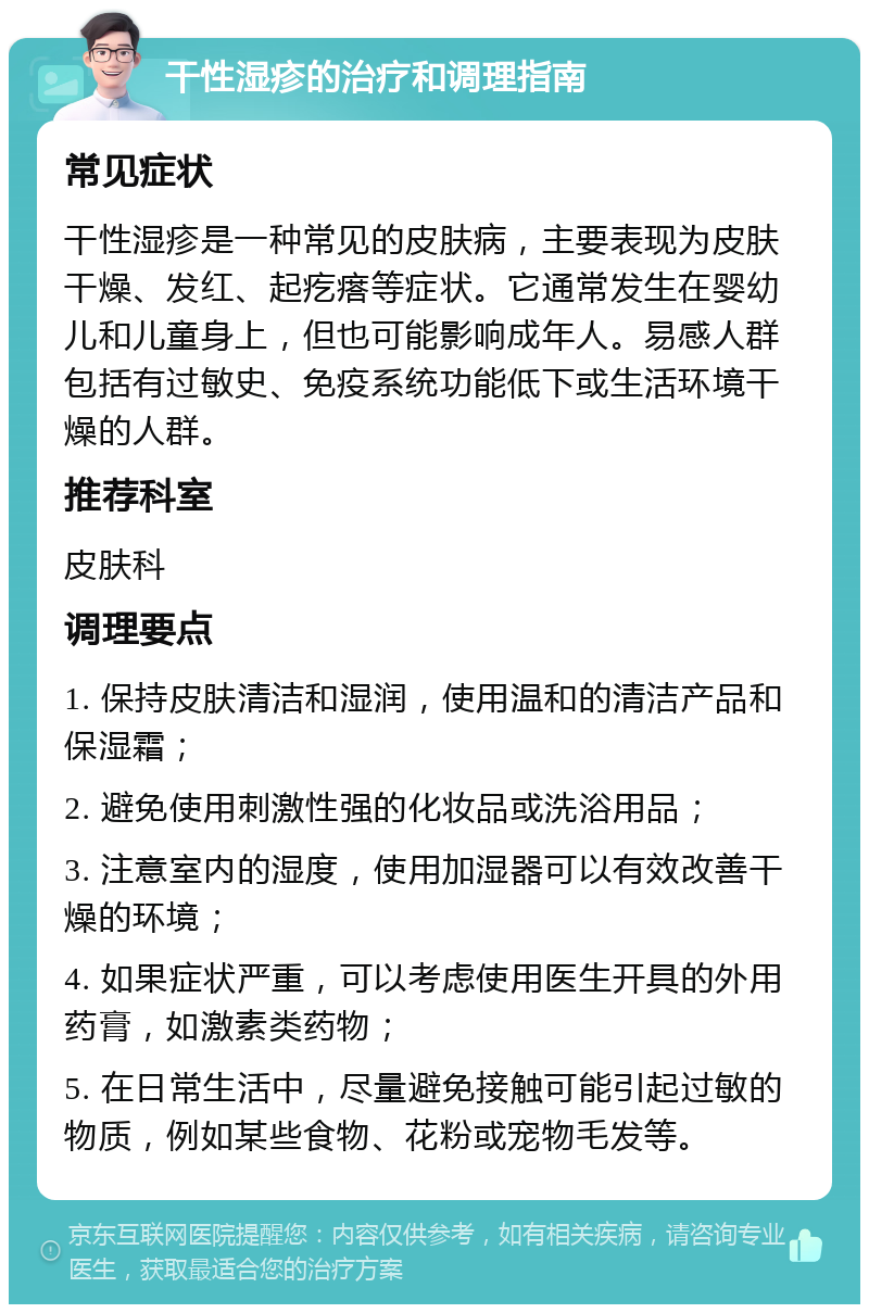 干性湿疹的治疗和调理指南 常见症状 干性湿疹是一种常见的皮肤病，主要表现为皮肤干燥、发红、起疙瘩等症状。它通常发生在婴幼儿和儿童身上，但也可能影响成年人。易感人群包括有过敏史、免疫系统功能低下或生活环境干燥的人群。 推荐科室 皮肤科 调理要点 1. 保持皮肤清洁和湿润，使用温和的清洁产品和保湿霜； 2. 避免使用刺激性强的化妆品或洗浴用品； 3. 注意室内的湿度，使用加湿器可以有效改善干燥的环境； 4. 如果症状严重，可以考虑使用医生开具的外用药膏，如激素类药物； 5. 在日常生活中，尽量避免接触可能引起过敏的物质，例如某些食物、花粉或宠物毛发等。