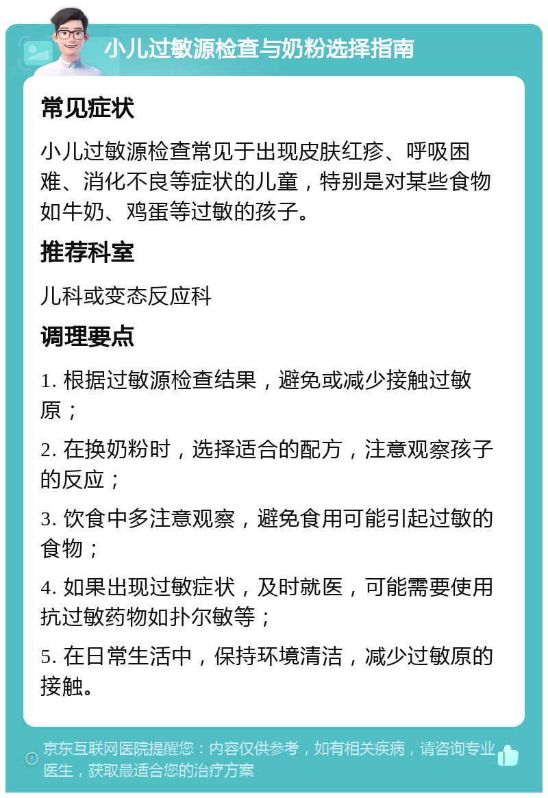 小儿过敏源检查与奶粉选择指南 常见症状 小儿过敏源检查常见于出现皮肤红疹、呼吸困难、消化不良等症状的儿童，特别是对某些食物如牛奶、鸡蛋等过敏的孩子。 推荐科室 儿科或变态反应科 调理要点 1. 根据过敏源检查结果，避免或减少接触过敏原； 2. 在换奶粉时，选择适合的配方，注意观察孩子的反应； 3. 饮食中多注意观察，避免食用可能引起过敏的食物； 4. 如果出现过敏症状，及时就医，可能需要使用抗过敏药物如扑尔敏等； 5. 在日常生活中，保持环境清洁，减少过敏原的接触。