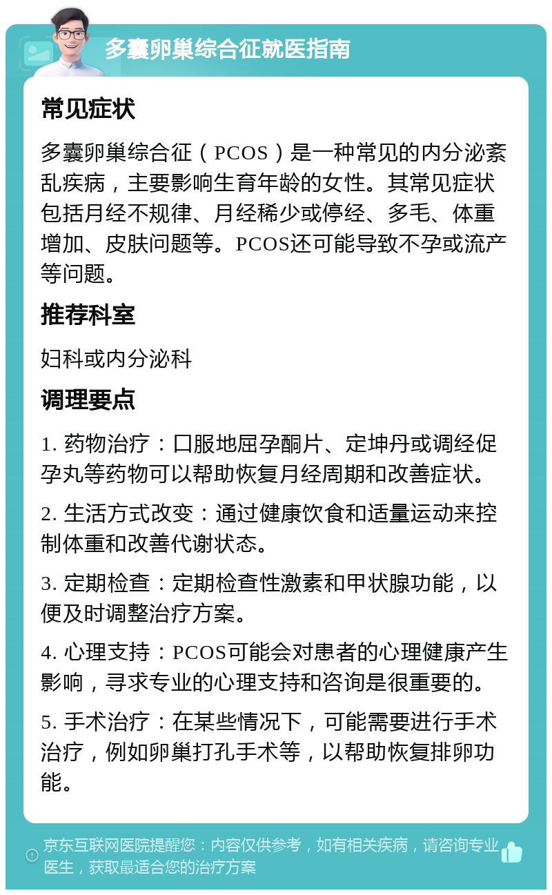 多囊卵巢综合征就医指南 常见症状 多囊卵巢综合征（PCOS）是一种常见的内分泌紊乱疾病，主要影响生育年龄的女性。其常见症状包括月经不规律、月经稀少或停经、多毛、体重增加、皮肤问题等。PCOS还可能导致不孕或流产等问题。 推荐科室 妇科或内分泌科 调理要点 1. 药物治疗：口服地屈孕酮片、定坤丹或调经促孕丸等药物可以帮助恢复月经周期和改善症状。 2. 生活方式改变：通过健康饮食和适量运动来控制体重和改善代谢状态。 3. 定期检查：定期检查性激素和甲状腺功能，以便及时调整治疗方案。 4. 心理支持：PCOS可能会对患者的心理健康产生影响，寻求专业的心理支持和咨询是很重要的。 5. 手术治疗：在某些情况下，可能需要进行手术治疗，例如卵巢打孔手术等，以帮助恢复排卵功能。