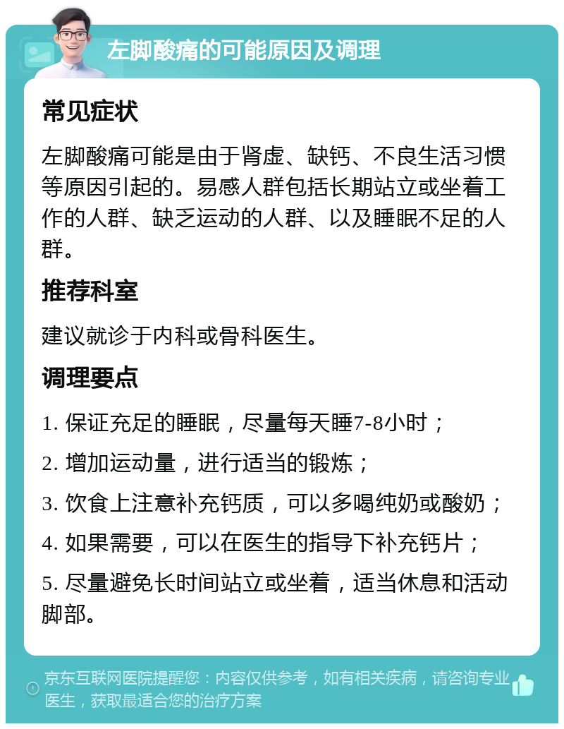 左脚酸痛的可能原因及调理 常见症状 左脚酸痛可能是由于肾虚、缺钙、不良生活习惯等原因引起的。易感人群包括长期站立或坐着工作的人群、缺乏运动的人群、以及睡眠不足的人群。 推荐科室 建议就诊于内科或骨科医生。 调理要点 1. 保证充足的睡眠，尽量每天睡7-8小时； 2. 增加运动量，进行适当的锻炼； 3. 饮食上注意补充钙质，可以多喝纯奶或酸奶； 4. 如果需要，可以在医生的指导下补充钙片； 5. 尽量避免长时间站立或坐着，适当休息和活动脚部。