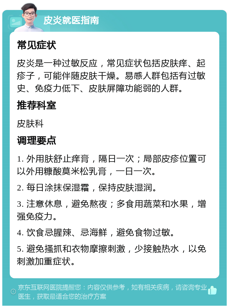 皮炎就医指南 常见症状 皮炎是一种过敏反应，常见症状包括皮肤痒、起疹子，可能伴随皮肤干燥。易感人群包括有过敏史、免疫力低下、皮肤屏障功能弱的人群。 推荐科室 皮肤科 调理要点 1. 外用肤舒止痒膏，隔日一次；局部皮疹位置可以外用糠酸莫米松乳膏，一日一次。 2. 每日涂抹保湿霜，保持皮肤湿润。 3. 注意休息，避免熬夜；多食用蔬菜和水果，增强免疫力。 4. 饮食忌腥辣、忌海鲜，避免食物过敏。 5. 避免搔抓和衣物摩擦刺激，少接触热水，以免刺激加重症状。