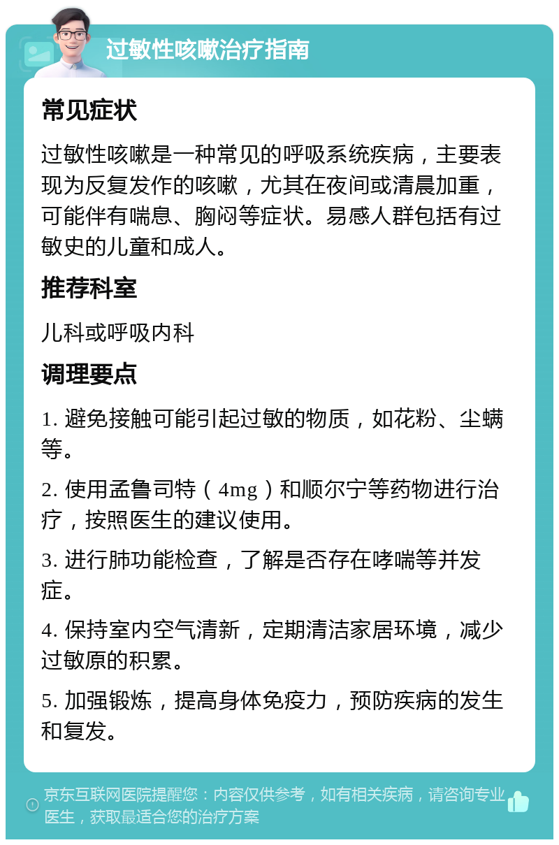 过敏性咳嗽治疗指南 常见症状 过敏性咳嗽是一种常见的呼吸系统疾病，主要表现为反复发作的咳嗽，尤其在夜间或清晨加重，可能伴有喘息、胸闷等症状。易感人群包括有过敏史的儿童和成人。 推荐科室 儿科或呼吸内科 调理要点 1. 避免接触可能引起过敏的物质，如花粉、尘螨等。 2. 使用孟鲁司特（4mg）和顺尔宁等药物进行治疗，按照医生的建议使用。 3. 进行肺功能检查，了解是否存在哮喘等并发症。 4. 保持室内空气清新，定期清洁家居环境，减少过敏原的积累。 5. 加强锻炼，提高身体免疫力，预防疾病的发生和复发。