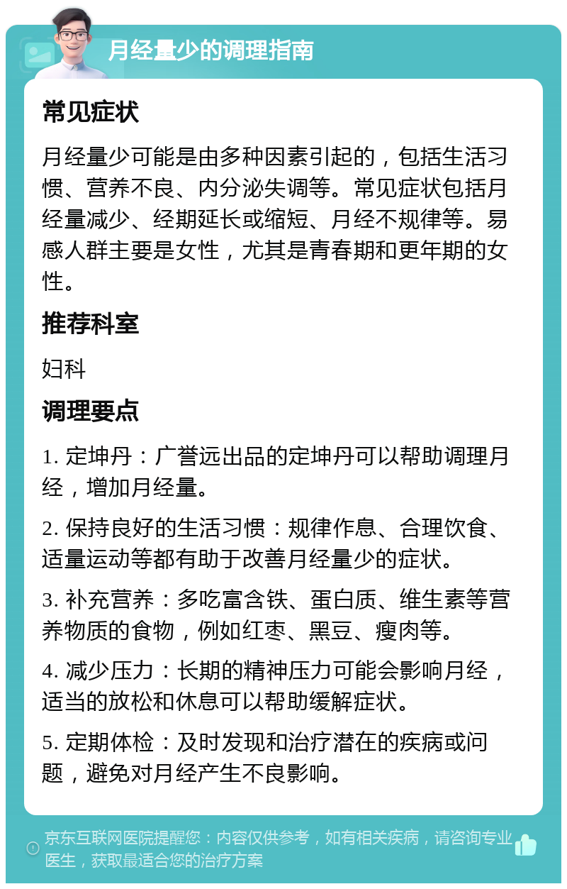 月经量少的调理指南 常见症状 月经量少可能是由多种因素引起的，包括生活习惯、营养不良、内分泌失调等。常见症状包括月经量减少、经期延长或缩短、月经不规律等。易感人群主要是女性，尤其是青春期和更年期的女性。 推荐科室 妇科 调理要点 1. 定坤丹：广誉远出品的定坤丹可以帮助调理月经，增加月经量。 2. 保持良好的生活习惯：规律作息、合理饮食、适量运动等都有助于改善月经量少的症状。 3. 补充营养：多吃富含铁、蛋白质、维生素等营养物质的食物，例如红枣、黑豆、瘦肉等。 4. 减少压力：长期的精神压力可能会影响月经，适当的放松和休息可以帮助缓解症状。 5. 定期体检：及时发现和治疗潜在的疾病或问题，避免对月经产生不良影响。