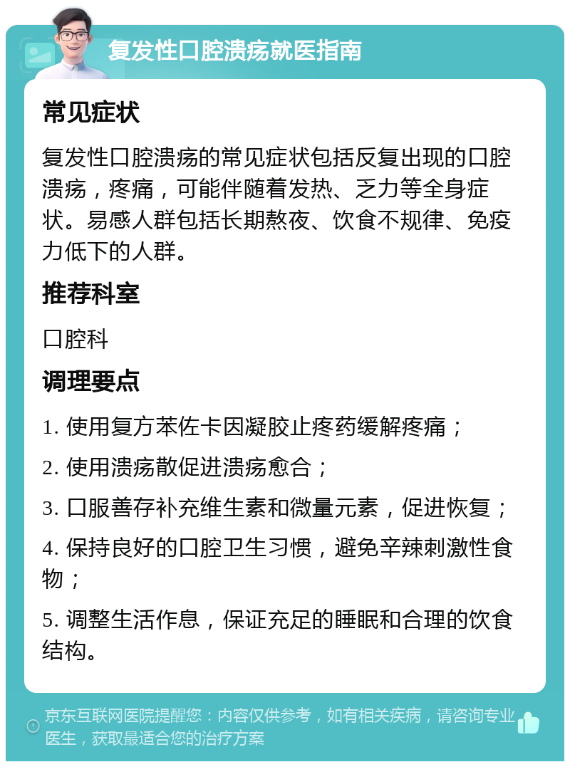 复发性口腔溃疡就医指南 常见症状 复发性口腔溃疡的常见症状包括反复出现的口腔溃疡，疼痛，可能伴随着发热、乏力等全身症状。易感人群包括长期熬夜、饮食不规律、免疫力低下的人群。 推荐科室 口腔科 调理要点 1. 使用复方苯佐卡因凝胶止疼药缓解疼痛； 2. 使用溃疡散促进溃疡愈合； 3. 口服善存补充维生素和微量元素，促进恢复； 4. 保持良好的口腔卫生习惯，避免辛辣刺激性食物； 5. 调整生活作息，保证充足的睡眠和合理的饮食结构。