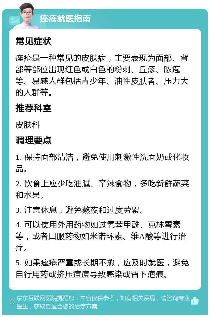 痤疮就医指南 常见症状 痤疮是一种常见的皮肤病，主要表现为面部、背部等部位出现红色或白色的粉刺、丘疹、脓疱等。易感人群包括青少年、油性皮肤者、压力大的人群等。 推荐科室 皮肤科 调理要点 1. 保持面部清洁，避免使用刺激性洗面奶或化妆品。 2. 饮食上应少吃油腻、辛辣食物，多吃新鲜蔬菜和水果。 3. 注意休息，避免熬夜和过度劳累。 4. 可以使用外用药物如过氧苯甲酰、克林霉素等，或者口服药物如米诺环素、维A酸等进行治疗。 5. 如果痤疮严重或长期不愈，应及时就医，避免自行用药或挤压痘痘导致感染或留下疤痕。