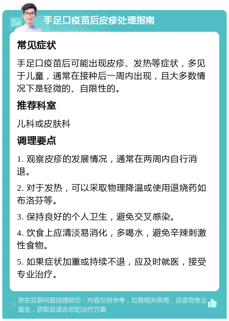 手足口疫苗后皮疹处理指南 常见症状 手足口疫苗后可能出现皮疹、发热等症状，多见于儿童，通常在接种后一周内出现，且大多数情况下是轻微的、自限性的。 推荐科室 儿科或皮肤科 调理要点 1. 观察皮疹的发展情况，通常在两周内自行消退。 2. 对于发热，可以采取物理降温或使用退烧药如布洛芬等。 3. 保持良好的个人卫生，避免交叉感染。 4. 饮食上应清淡易消化，多喝水，避免辛辣刺激性食物。 5. 如果症状加重或持续不退，应及时就医，接受专业治疗。