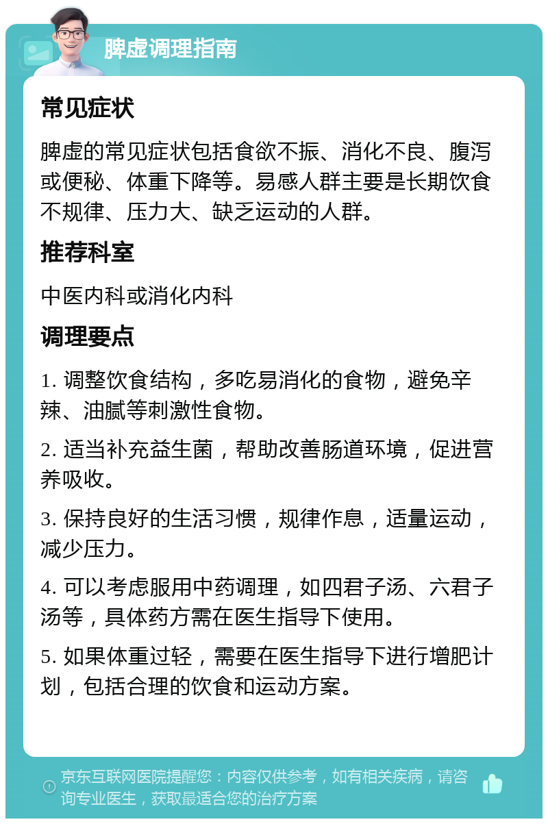 脾虚调理指南 常见症状 脾虚的常见症状包括食欲不振、消化不良、腹泻或便秘、体重下降等。易感人群主要是长期饮食不规律、压力大、缺乏运动的人群。 推荐科室 中医内科或消化内科 调理要点 1. 调整饮食结构，多吃易消化的食物，避免辛辣、油腻等刺激性食物。 2. 适当补充益生菌，帮助改善肠道环境，促进营养吸收。 3. 保持良好的生活习惯，规律作息，适量运动，减少压力。 4. 可以考虑服用中药调理，如四君子汤、六君子汤等，具体药方需在医生指导下使用。 5. 如果体重过轻，需要在医生指导下进行增肥计划，包括合理的饮食和运动方案。