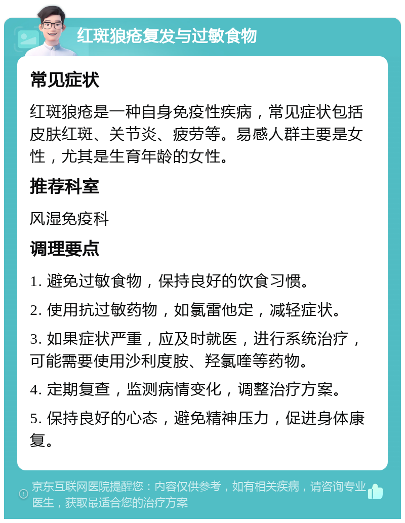 红斑狼疮复发与过敏食物 常见症状 红斑狼疮是一种自身免疫性疾病，常见症状包括皮肤红斑、关节炎、疲劳等。易感人群主要是女性，尤其是生育年龄的女性。 推荐科室 风湿免疫科 调理要点 1. 避免过敏食物，保持良好的饮食习惯。 2. 使用抗过敏药物，如氯雷他定，减轻症状。 3. 如果症状严重，应及时就医，进行系统治疗，可能需要使用沙利度胺、羟氯喹等药物。 4. 定期复查，监测病情变化，调整治疗方案。 5. 保持良好的心态，避免精神压力，促进身体康复。