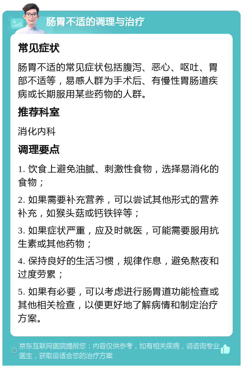 肠胃不适的调理与治疗 常见症状 肠胃不适的常见症状包括腹泻、恶心、呕吐、胃部不适等，易感人群为手术后、有慢性胃肠道疾病或长期服用某些药物的人群。 推荐科室 消化内科 调理要点 1. 饮食上避免油腻、刺激性食物，选择易消化的食物； 2. 如果需要补充营养，可以尝试其他形式的营养补充，如猴头菇或钙铁锌等； 3. 如果症状严重，应及时就医，可能需要服用抗生素或其他药物； 4. 保持良好的生活习惯，规律作息，避免熬夜和过度劳累； 5. 如果有必要，可以考虑进行肠胃道功能检查或其他相关检查，以便更好地了解病情和制定治疗方案。