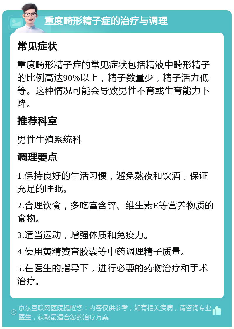 重度畸形精子症的治疗与调理 常见症状 重度畸形精子症的常见症状包括精液中畸形精子的比例高达90%以上，精子数量少，精子活力低等。这种情况可能会导致男性不育或生育能力下降。 推荐科室 男性生殖系统科 调理要点 1.保持良好的生活习惯，避免熬夜和饮酒，保证充足的睡眠。 2.合理饮食，多吃富含锌、维生素E等营养物质的食物。 3.适当运动，增强体质和免疫力。 4.使用黄精赞育胶囊等中药调理精子质量。 5.在医生的指导下，进行必要的药物治疗和手术治疗。