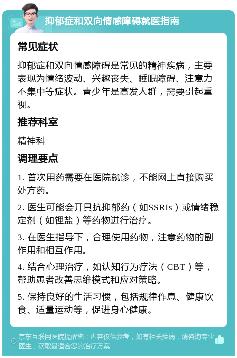 抑郁症和双向情感障碍就医指南 常见症状 抑郁症和双向情感障碍是常见的精神疾病，主要表现为情绪波动、兴趣丧失、睡眠障碍、注意力不集中等症状。青少年是高发人群，需要引起重视。 推荐科室 精神科 调理要点 1. 首次用药需要在医院就诊，不能网上直接购买处方药。 2. 医生可能会开具抗抑郁药（如SSRIs）或情绪稳定剂（如锂盐）等药物进行治疗。 3. 在医生指导下，合理使用药物，注意药物的副作用和相互作用。 4. 结合心理治疗，如认知行为疗法（CBT）等，帮助患者改善思维模式和应对策略。 5. 保持良好的生活习惯，包括规律作息、健康饮食、适量运动等，促进身心健康。