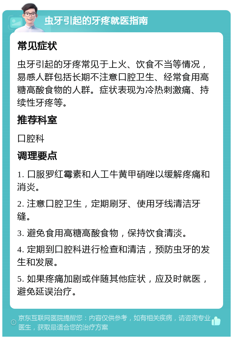 虫牙引起的牙疼就医指南 常见症状 虫牙引起的牙疼常见于上火、饮食不当等情况，易感人群包括长期不注意口腔卫生、经常食用高糖高酸食物的人群。症状表现为冷热刺激痛、持续性牙疼等。 推荐科室 口腔科 调理要点 1. 口服罗红霉素和人工牛黄甲硝唑以缓解疼痛和消炎。 2. 注意口腔卫生，定期刷牙、使用牙线清洁牙缝。 3. 避免食用高糖高酸食物，保持饮食清淡。 4. 定期到口腔科进行检查和清洁，预防虫牙的发生和发展。 5. 如果疼痛加剧或伴随其他症状，应及时就医，避免延误治疗。