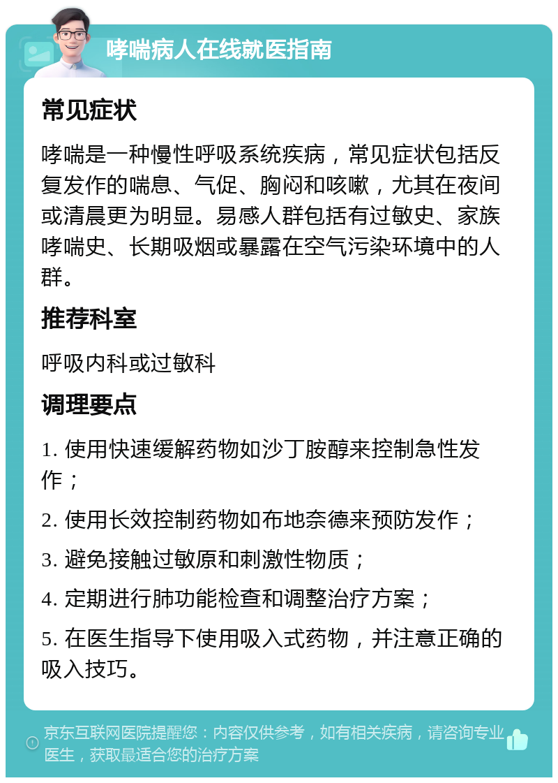 哮喘病人在线就医指南 常见症状 哮喘是一种慢性呼吸系统疾病，常见症状包括反复发作的喘息、气促、胸闷和咳嗽，尤其在夜间或清晨更为明显。易感人群包括有过敏史、家族哮喘史、长期吸烟或暴露在空气污染环境中的人群。 推荐科室 呼吸内科或过敏科 调理要点 1. 使用快速缓解药物如沙丁胺醇来控制急性发作； 2. 使用长效控制药物如布地奈德来预防发作； 3. 避免接触过敏原和刺激性物质； 4. 定期进行肺功能检查和调整治疗方案； 5. 在医生指导下使用吸入式药物，并注意正确的吸入技巧。