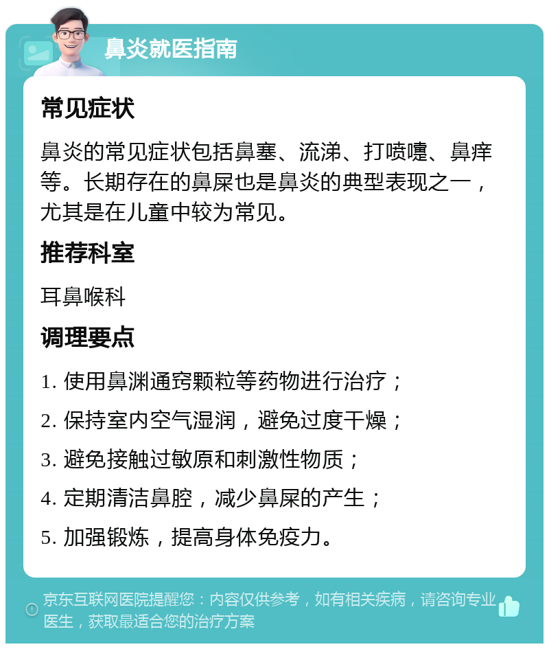 鼻炎就医指南 常见症状 鼻炎的常见症状包括鼻塞、流涕、打喷嚏、鼻痒等。长期存在的鼻屎也是鼻炎的典型表现之一，尤其是在儿童中较为常见。 推荐科室 耳鼻喉科 调理要点 1. 使用鼻渊通窍颗粒等药物进行治疗； 2. 保持室内空气湿润，避免过度干燥； 3. 避免接触过敏原和刺激性物质； 4. 定期清洁鼻腔，减少鼻屎的产生； 5. 加强锻炼，提高身体免疫力。