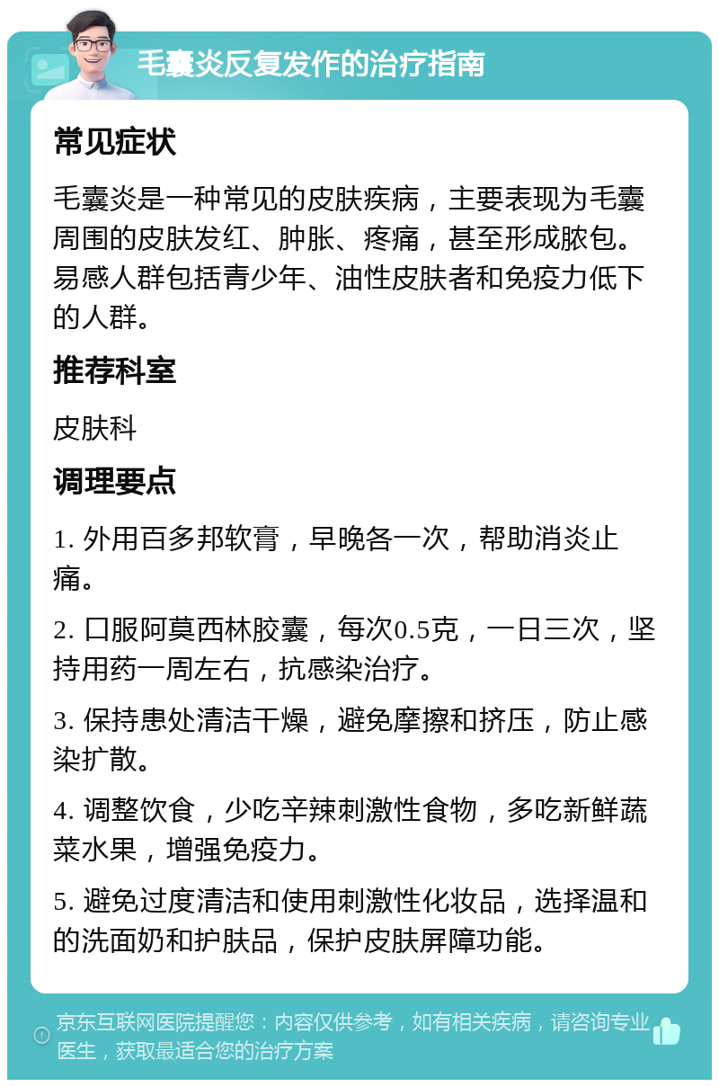 毛囊炎反复发作的治疗指南 常见症状 毛囊炎是一种常见的皮肤疾病，主要表现为毛囊周围的皮肤发红、肿胀、疼痛，甚至形成脓包。易感人群包括青少年、油性皮肤者和免疫力低下的人群。 推荐科室 皮肤科 调理要点 1. 外用百多邦软膏，早晚各一次，帮助消炎止痛。 2. 口服阿莫西林胶囊，每次0.5克，一日三次，坚持用药一周左右，抗感染治疗。 3. 保持患处清洁干燥，避免摩擦和挤压，防止感染扩散。 4. 调整饮食，少吃辛辣刺激性食物，多吃新鲜蔬菜水果，增强免疫力。 5. 避免过度清洁和使用刺激性化妆品，选择温和的洗面奶和护肤品，保护皮肤屏障功能。