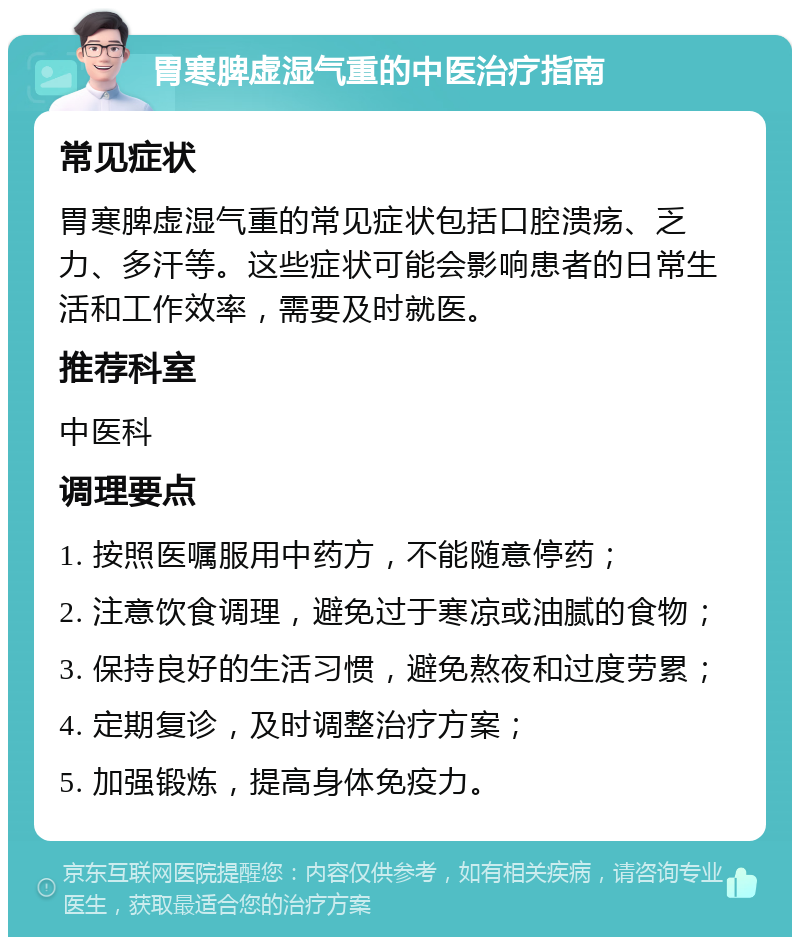 胃寒脾虚湿气重的中医治疗指南 常见症状 胃寒脾虚湿气重的常见症状包括口腔溃疡、乏力、多汗等。这些症状可能会影响患者的日常生活和工作效率，需要及时就医。 推荐科室 中医科 调理要点 1. 按照医嘱服用中药方，不能随意停药； 2. 注意饮食调理，避免过于寒凉或油腻的食物； 3. 保持良好的生活习惯，避免熬夜和过度劳累； 4. 定期复诊，及时调整治疗方案； 5. 加强锻炼，提高身体免疫力。