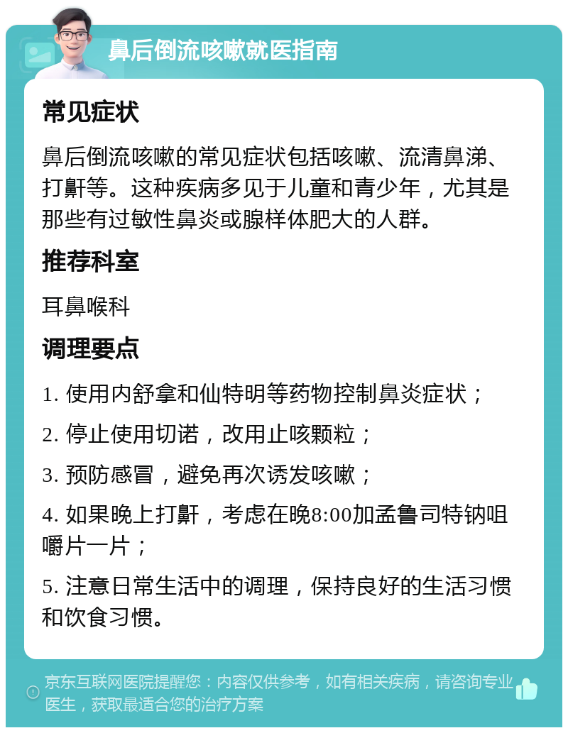 鼻后倒流咳嗽就医指南 常见症状 鼻后倒流咳嗽的常见症状包括咳嗽、流清鼻涕、打鼾等。这种疾病多见于儿童和青少年，尤其是那些有过敏性鼻炎或腺样体肥大的人群。 推荐科室 耳鼻喉科 调理要点 1. 使用内舒拿和仙特明等药物控制鼻炎症状； 2. 停止使用切诺，改用止咳颗粒； 3. 预防感冒，避免再次诱发咳嗽； 4. 如果晚上打鼾，考虑在晚8:00加孟鲁司特钠咀嚼片一片； 5. 注意日常生活中的调理，保持良好的生活习惯和饮食习惯。