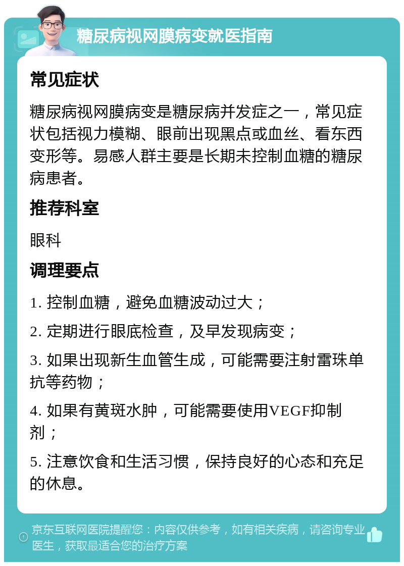 糖尿病视网膜病变就医指南 常见症状 糖尿病视网膜病变是糖尿病并发症之一，常见症状包括视力模糊、眼前出现黑点或血丝、看东西变形等。易感人群主要是长期未控制血糖的糖尿病患者。 推荐科室 眼科 调理要点 1. 控制血糖，避免血糖波动过大； 2. 定期进行眼底检查，及早发现病变； 3. 如果出现新生血管生成，可能需要注射雷珠单抗等药物； 4. 如果有黄斑水肿，可能需要使用VEGF抑制剂； 5. 注意饮食和生活习惯，保持良好的心态和充足的休息。