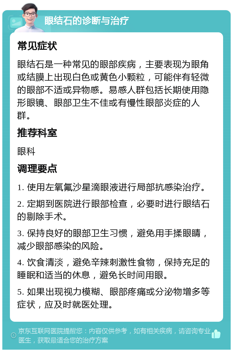 眼结石的诊断与治疗 常见症状 眼结石是一种常见的眼部疾病，主要表现为眼角或结膜上出现白色或黄色小颗粒，可能伴有轻微的眼部不适或异物感。易感人群包括长期使用隐形眼镜、眼部卫生不佳或有慢性眼部炎症的人群。 推荐科室 眼科 调理要点 1. 使用左氧氟沙星滴眼液进行局部抗感染治疗。 2. 定期到医院进行眼部检查，必要时进行眼结石的剔除手术。 3. 保持良好的眼部卫生习惯，避免用手揉眼睛，减少眼部感染的风险。 4. 饮食清淡，避免辛辣刺激性食物，保持充足的睡眠和适当的休息，避免长时间用眼。 5. 如果出现视力模糊、眼部疼痛或分泌物增多等症状，应及时就医处理。