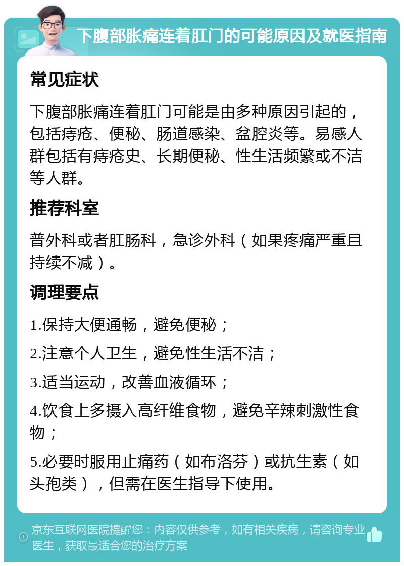 下腹部胀痛连着肛门的可能原因及就医指南 常见症状 下腹部胀痛连着肛门可能是由多种原因引起的，包括痔疮、便秘、肠道感染、盆腔炎等。易感人群包括有痔疮史、长期便秘、性生活频繁或不洁等人群。 推荐科室 普外科或者肛肠科，急诊外科（如果疼痛严重且持续不减）。 调理要点 1.保持大便通畅，避免便秘； 2.注意个人卫生，避免性生活不洁； 3.适当运动，改善血液循环； 4.饮食上多摄入高纤维食物，避免辛辣刺激性食物； 5.必要时服用止痛药（如布洛芬）或抗生素（如头孢类），但需在医生指导下使用。