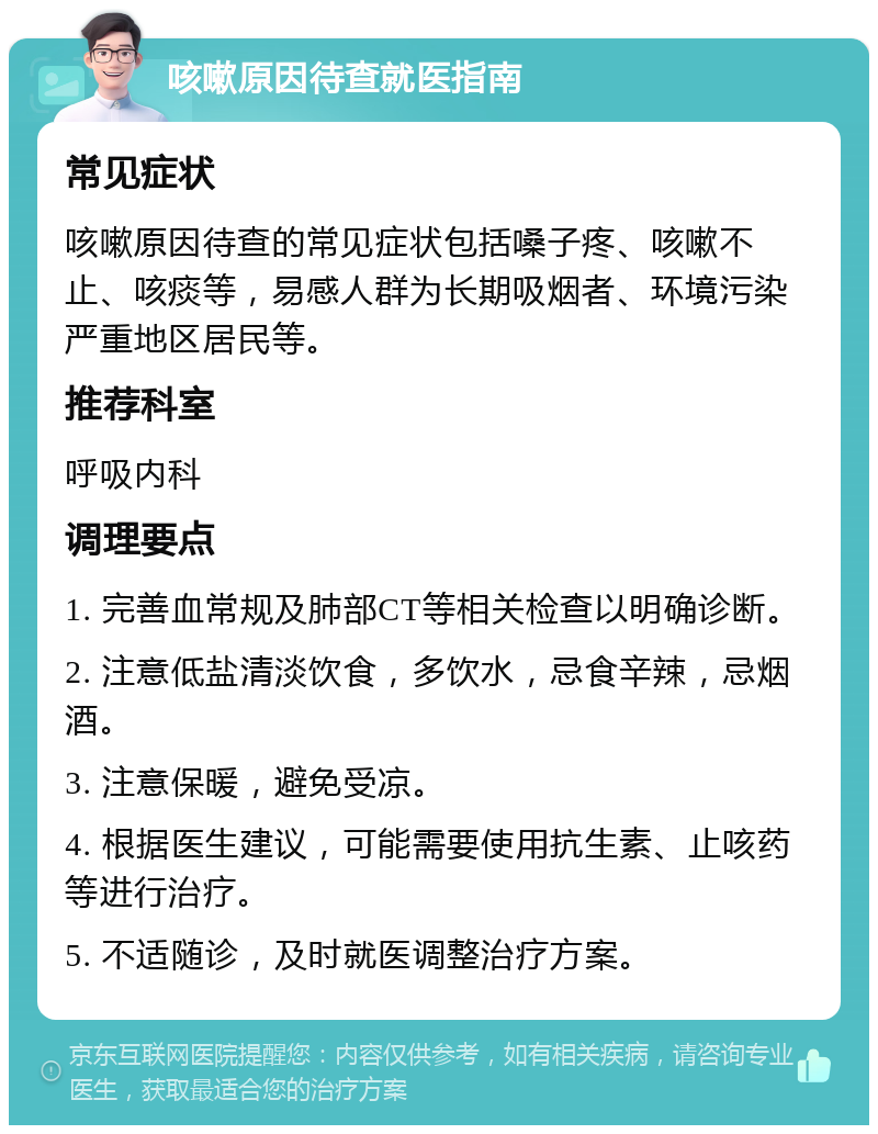 咳嗽原因待查就医指南 常见症状 咳嗽原因待查的常见症状包括嗓子疼、咳嗽不止、咳痰等，易感人群为长期吸烟者、环境污染严重地区居民等。 推荐科室 呼吸内科 调理要点 1. 完善血常规及肺部CT等相关检查以明确诊断。 2. 注意低盐清淡饮食，多饮水，忌食辛辣，忌烟酒。 3. 注意保暖，避免受凉。 4. 根据医生建议，可能需要使用抗生素、止咳药等进行治疗。 5. 不适随诊，及时就医调整治疗方案。