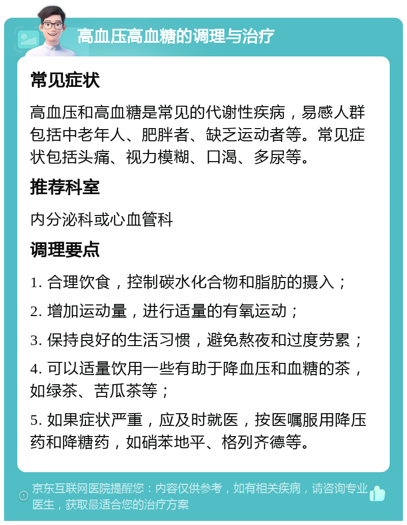 高血压高血糖的调理与治疗 常见症状 高血压和高血糖是常见的代谢性疾病，易感人群包括中老年人、肥胖者、缺乏运动者等。常见症状包括头痛、视力模糊、口渴、多尿等。 推荐科室 内分泌科或心血管科 调理要点 1. 合理饮食，控制碳水化合物和脂肪的摄入； 2. 增加运动量，进行适量的有氧运动； 3. 保持良好的生活习惯，避免熬夜和过度劳累； 4. 可以适量饮用一些有助于降血压和血糖的茶，如绿茶、苦瓜茶等； 5. 如果症状严重，应及时就医，按医嘱服用降压药和降糖药，如硝苯地平、格列齐德等。