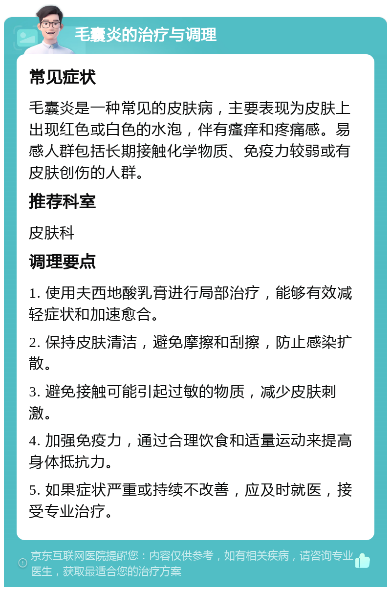 毛囊炎的治疗与调理 常见症状 毛囊炎是一种常见的皮肤病，主要表现为皮肤上出现红色或白色的水泡，伴有瘙痒和疼痛感。易感人群包括长期接触化学物质、免疫力较弱或有皮肤创伤的人群。 推荐科室 皮肤科 调理要点 1. 使用夫西地酸乳膏进行局部治疗，能够有效减轻症状和加速愈合。 2. 保持皮肤清洁，避免摩擦和刮擦，防止感染扩散。 3. 避免接触可能引起过敏的物质，减少皮肤刺激。 4. 加强免疫力，通过合理饮食和适量运动来提高身体抵抗力。 5. 如果症状严重或持续不改善，应及时就医，接受专业治疗。