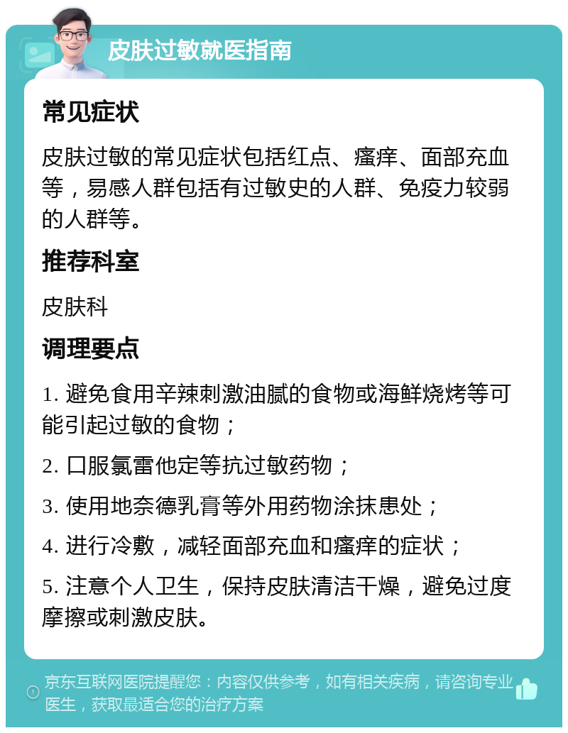 皮肤过敏就医指南 常见症状 皮肤过敏的常见症状包括红点、瘙痒、面部充血等，易感人群包括有过敏史的人群、免疫力较弱的人群等。 推荐科室 皮肤科 调理要点 1. 避免食用辛辣刺激油腻的食物或海鲜烧烤等可能引起过敏的食物； 2. 口服氯雷他定等抗过敏药物； 3. 使用地奈德乳膏等外用药物涂抹患处； 4. 进行冷敷，减轻面部充血和瘙痒的症状； 5. 注意个人卫生，保持皮肤清洁干燥，避免过度摩擦或刺激皮肤。