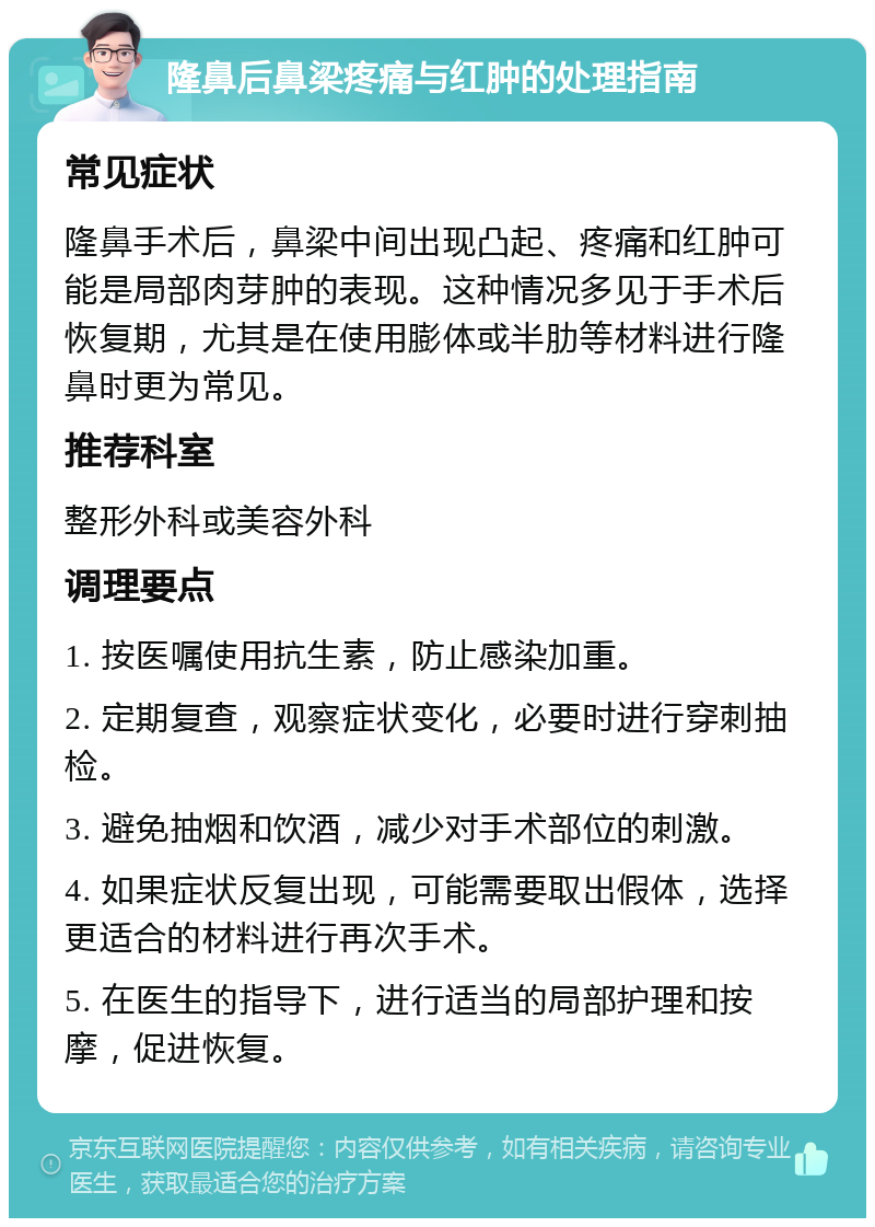 隆鼻后鼻梁疼痛与红肿的处理指南 常见症状 隆鼻手术后，鼻梁中间出现凸起、疼痛和红肿可能是局部肉芽肿的表现。这种情况多见于手术后恢复期，尤其是在使用膨体或半肋等材料进行隆鼻时更为常见。 推荐科室 整形外科或美容外科 调理要点 1. 按医嘱使用抗生素，防止感染加重。 2. 定期复查，观察症状变化，必要时进行穿刺抽检。 3. 避免抽烟和饮酒，减少对手术部位的刺激。 4. 如果症状反复出现，可能需要取出假体，选择更适合的材料进行再次手术。 5. 在医生的指导下，进行适当的局部护理和按摩，促进恢复。