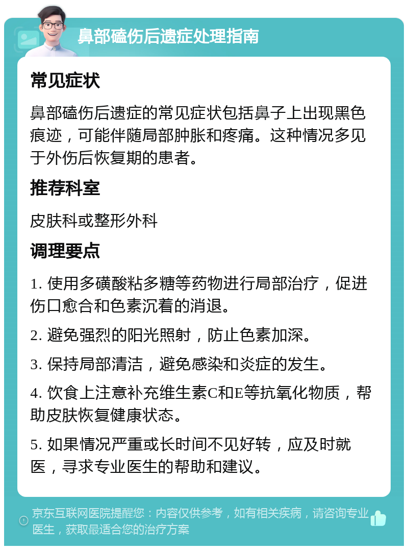 鼻部磕伤后遗症处理指南 常见症状 鼻部磕伤后遗症的常见症状包括鼻子上出现黑色痕迹，可能伴随局部肿胀和疼痛。这种情况多见于外伤后恢复期的患者。 推荐科室 皮肤科或整形外科 调理要点 1. 使用多磺酸粘多糖等药物进行局部治疗，促进伤口愈合和色素沉着的消退。 2. 避免强烈的阳光照射，防止色素加深。 3. 保持局部清洁，避免感染和炎症的发生。 4. 饮食上注意补充维生素C和E等抗氧化物质，帮助皮肤恢复健康状态。 5. 如果情况严重或长时间不见好转，应及时就医，寻求专业医生的帮助和建议。