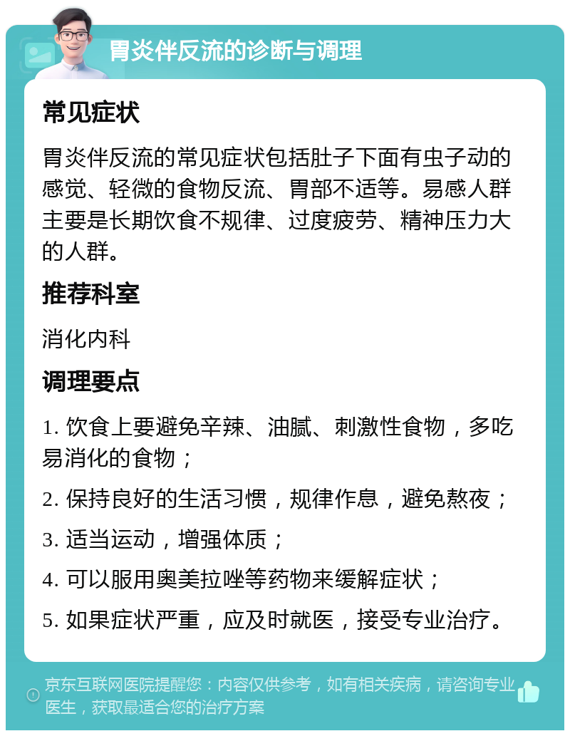 胃炎伴反流的诊断与调理 常见症状 胃炎伴反流的常见症状包括肚子下面有虫子动的感觉、轻微的食物反流、胃部不适等。易感人群主要是长期饮食不规律、过度疲劳、精神压力大的人群。 推荐科室 消化内科 调理要点 1. 饮食上要避免辛辣、油腻、刺激性食物，多吃易消化的食物； 2. 保持良好的生活习惯，规律作息，避免熬夜； 3. 适当运动，增强体质； 4. 可以服用奥美拉唑等药物来缓解症状； 5. 如果症状严重，应及时就医，接受专业治疗。