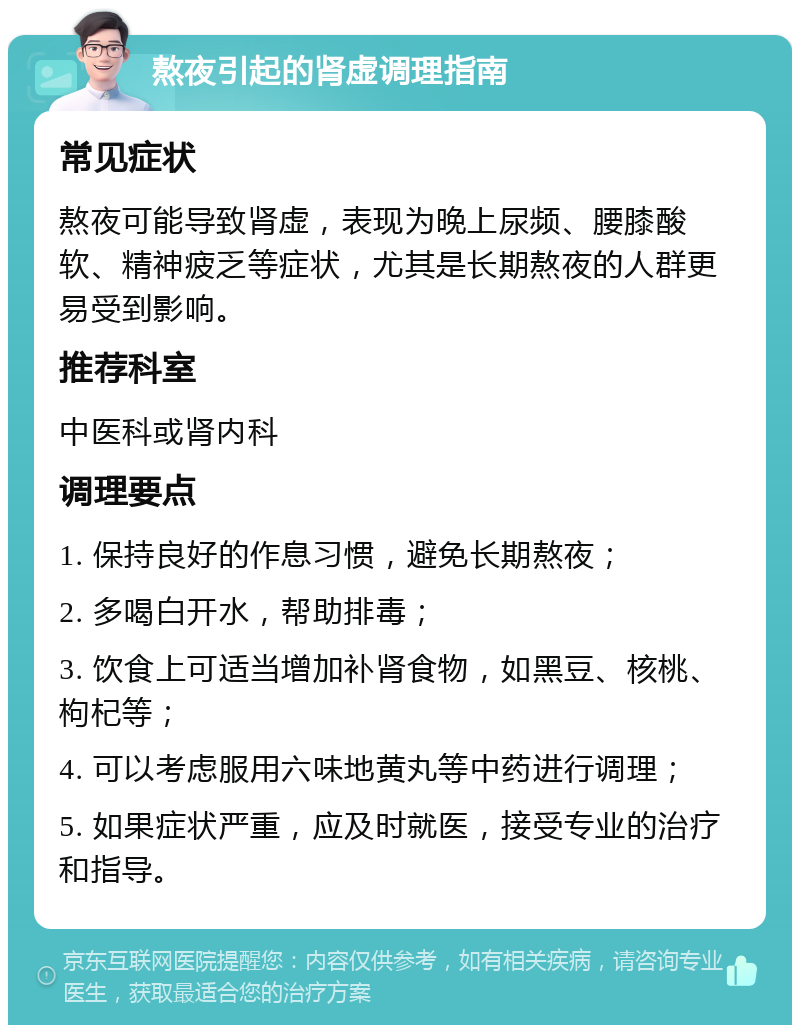 熬夜引起的肾虚调理指南 常见症状 熬夜可能导致肾虚，表现为晚上尿频、腰膝酸软、精神疲乏等症状，尤其是长期熬夜的人群更易受到影响。 推荐科室 中医科或肾内科 调理要点 1. 保持良好的作息习惯，避免长期熬夜； 2. 多喝白开水，帮助排毒； 3. 饮食上可适当增加补肾食物，如黑豆、核桃、枸杞等； 4. 可以考虑服用六味地黄丸等中药进行调理； 5. 如果症状严重，应及时就医，接受专业的治疗和指导。