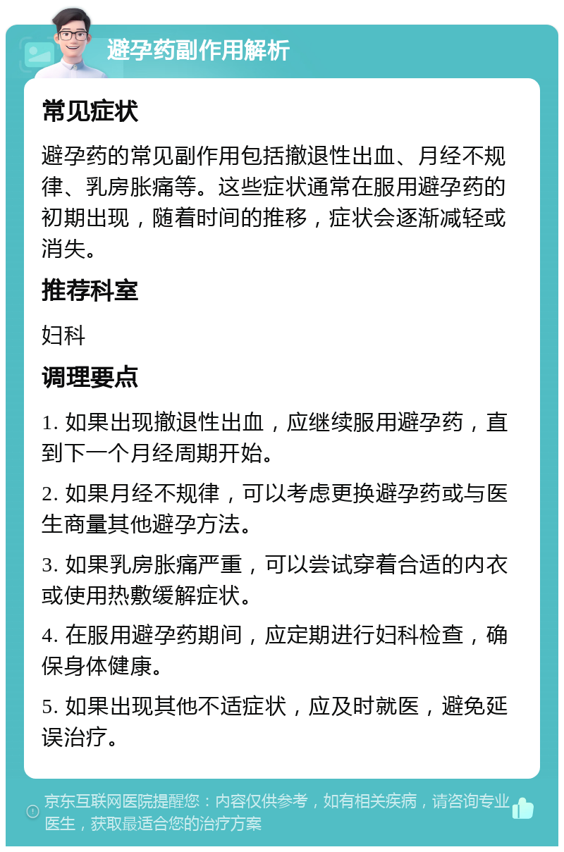 避孕药副作用解析 常见症状 避孕药的常见副作用包括撤退性出血、月经不规律、乳房胀痛等。这些症状通常在服用避孕药的初期出现，随着时间的推移，症状会逐渐减轻或消失。 推荐科室 妇科 调理要点 1. 如果出现撤退性出血，应继续服用避孕药，直到下一个月经周期开始。 2. 如果月经不规律，可以考虑更换避孕药或与医生商量其他避孕方法。 3. 如果乳房胀痛严重，可以尝试穿着合适的内衣或使用热敷缓解症状。 4. 在服用避孕药期间，应定期进行妇科检查，确保身体健康。 5. 如果出现其他不适症状，应及时就医，避免延误治疗。