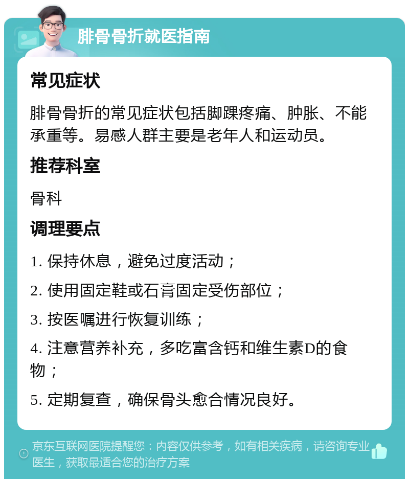 腓骨骨折就医指南 常见症状 腓骨骨折的常见症状包括脚踝疼痛、肿胀、不能承重等。易感人群主要是老年人和运动员。 推荐科室 骨科 调理要点 1. 保持休息，避免过度活动； 2. 使用固定鞋或石膏固定受伤部位； 3. 按医嘱进行恢复训练； 4. 注意营养补充，多吃富含钙和维生素D的食物； 5. 定期复查，确保骨头愈合情况良好。