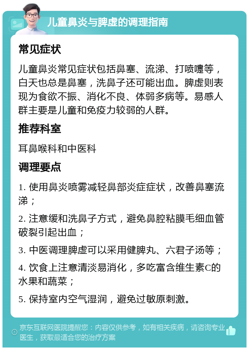 儿童鼻炎与脾虚的调理指南 常见症状 儿童鼻炎常见症状包括鼻塞、流涕、打喷嚏等，白天也总是鼻塞，洗鼻子还可能出血。脾虚则表现为食欲不振、消化不良、体弱多病等。易感人群主要是儿童和免疫力较弱的人群。 推荐科室 耳鼻喉科和中医科 调理要点 1. 使用鼻炎喷雾减轻鼻部炎症症状，改善鼻塞流涕； 2. 注意缓和洗鼻子方式，避免鼻腔粘膜毛细血管破裂引起出血； 3. 中医调理脾虚可以采用健脾丸、六君子汤等； 4. 饮食上注意清淡易消化，多吃富含维生素C的水果和蔬菜； 5. 保持室内空气湿润，避免过敏原刺激。