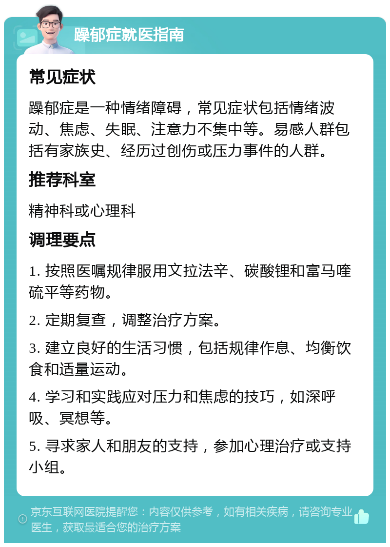 躁郁症就医指南 常见症状 躁郁症是一种情绪障碍，常见症状包括情绪波动、焦虑、失眠、注意力不集中等。易感人群包括有家族史、经历过创伤或压力事件的人群。 推荐科室 精神科或心理科 调理要点 1. 按照医嘱规律服用文拉法辛、碳酸锂和富马喹硫平等药物。 2. 定期复查，调整治疗方案。 3. 建立良好的生活习惯，包括规律作息、均衡饮食和适量运动。 4. 学习和实践应对压力和焦虑的技巧，如深呼吸、冥想等。 5. 寻求家人和朋友的支持，参加心理治疗或支持小组。