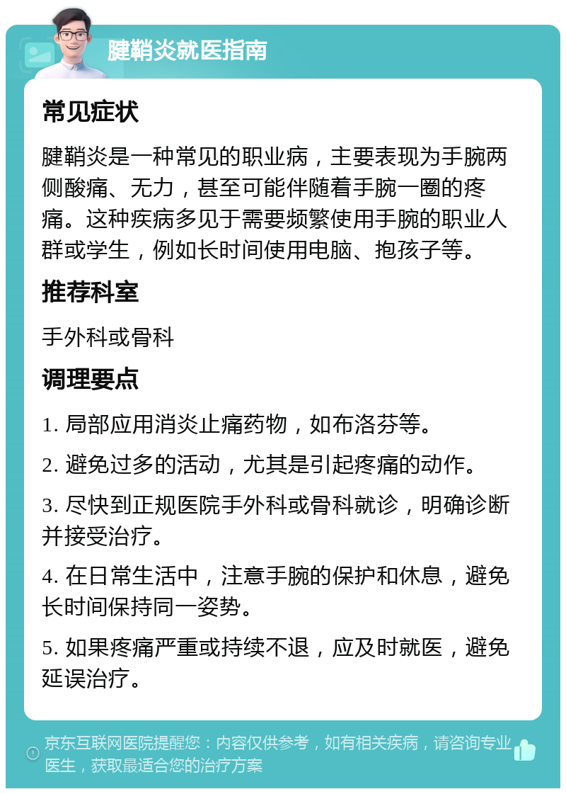 腱鞘炎就医指南 常见症状 腱鞘炎是一种常见的职业病，主要表现为手腕两侧酸痛、无力，甚至可能伴随着手腕一圈的疼痛。这种疾病多见于需要频繁使用手腕的职业人群或学生，例如长时间使用电脑、抱孩子等。 推荐科室 手外科或骨科 调理要点 1. 局部应用消炎止痛药物，如布洛芬等。 2. 避免过多的活动，尤其是引起疼痛的动作。 3. 尽快到正规医院手外科或骨科就诊，明确诊断并接受治疗。 4. 在日常生活中，注意手腕的保护和休息，避免长时间保持同一姿势。 5. 如果疼痛严重或持续不退，应及时就医，避免延误治疗。