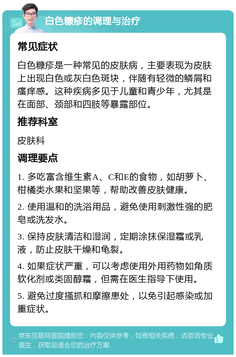 白色糠疹的调理与治疗 常见症状 白色糠疹是一种常见的皮肤病，主要表现为皮肤上出现白色或灰白色斑块，伴随有轻微的鳞屑和瘙痒感。这种疾病多见于儿童和青少年，尤其是在面部、颈部和四肢等暴露部位。 推荐科室 皮肤科 调理要点 1. 多吃富含维生素A、C和E的食物，如胡萝卜、柑橘类水果和坚果等，帮助改善皮肤健康。 2. 使用温和的洗浴用品，避免使用刺激性强的肥皂或洗发水。 3. 保持皮肤清洁和湿润，定期涂抹保湿霜或乳液，防止皮肤干燥和龟裂。 4. 如果症状严重，可以考虑使用外用药物如角质软化剂或类固醇霜，但需在医生指导下使用。 5. 避免过度搔抓和摩擦患处，以免引起感染或加重症状。