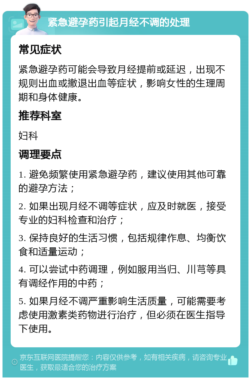 紧急避孕药引起月经不调的处理 常见症状 紧急避孕药可能会导致月经提前或延迟，出现不规则出血或撤退出血等症状，影响女性的生理周期和身体健康。 推荐科室 妇科 调理要点 1. 避免频繁使用紧急避孕药，建议使用其他可靠的避孕方法； 2. 如果出现月经不调等症状，应及时就医，接受专业的妇科检查和治疗； 3. 保持良好的生活习惯，包括规律作息、均衡饮食和适量运动； 4. 可以尝试中药调理，例如服用当归、川芎等具有调经作用的中药； 5. 如果月经不调严重影响生活质量，可能需要考虑使用激素类药物进行治疗，但必须在医生指导下使用。