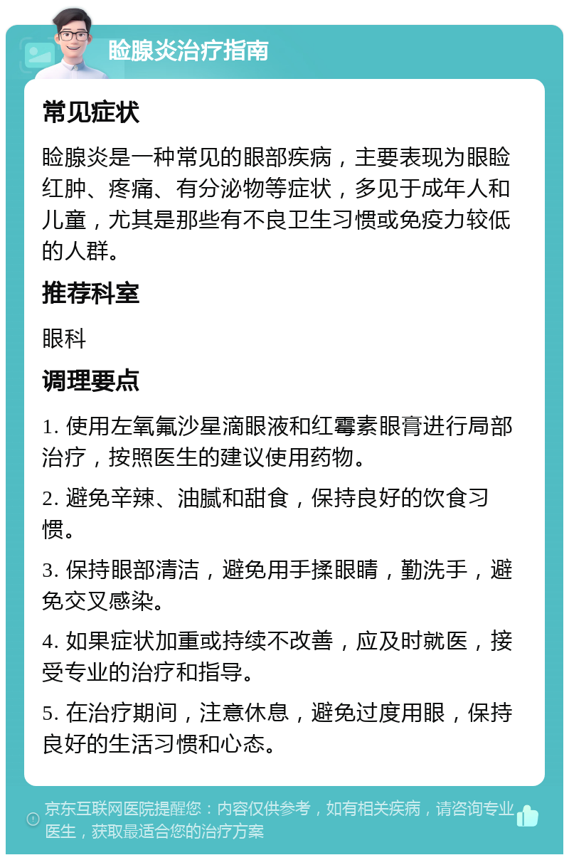 睑腺炎治疗指南 常见症状 睑腺炎是一种常见的眼部疾病，主要表现为眼睑红肿、疼痛、有分泌物等症状，多见于成年人和儿童，尤其是那些有不良卫生习惯或免疫力较低的人群。 推荐科室 眼科 调理要点 1. 使用左氧氟沙星滴眼液和红霉素眼膏进行局部治疗，按照医生的建议使用药物。 2. 避免辛辣、油腻和甜食，保持良好的饮食习惯。 3. 保持眼部清洁，避免用手揉眼睛，勤洗手，避免交叉感染。 4. 如果症状加重或持续不改善，应及时就医，接受专业的治疗和指导。 5. 在治疗期间，注意休息，避免过度用眼，保持良好的生活习惯和心态。