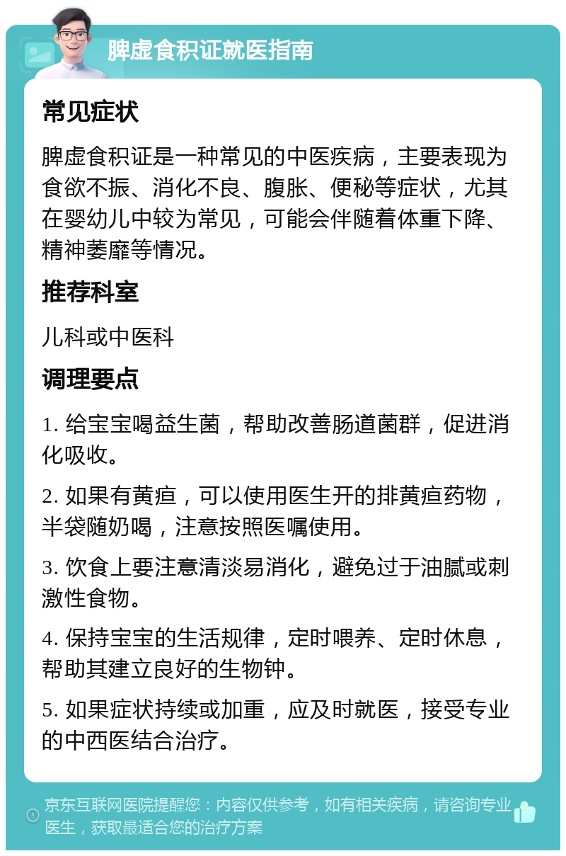 脾虚食积证就医指南 常见症状 脾虚食积证是一种常见的中医疾病，主要表现为食欲不振、消化不良、腹胀、便秘等症状，尤其在婴幼儿中较为常见，可能会伴随着体重下降、精神萎靡等情况。 推荐科室 儿科或中医科 调理要点 1. 给宝宝喝益生菌，帮助改善肠道菌群，促进消化吸收。 2. 如果有黄疸，可以使用医生开的排黄疸药物，半袋随奶喝，注意按照医嘱使用。 3. 饮食上要注意清淡易消化，避免过于油腻或刺激性食物。 4. 保持宝宝的生活规律，定时喂养、定时休息，帮助其建立良好的生物钟。 5. 如果症状持续或加重，应及时就医，接受专业的中西医结合治疗。